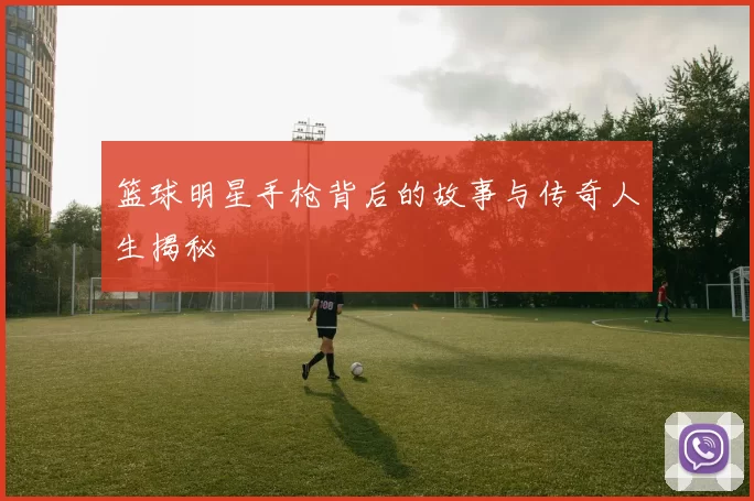 篮球明星手枪背后的故事与传奇人生揭秘