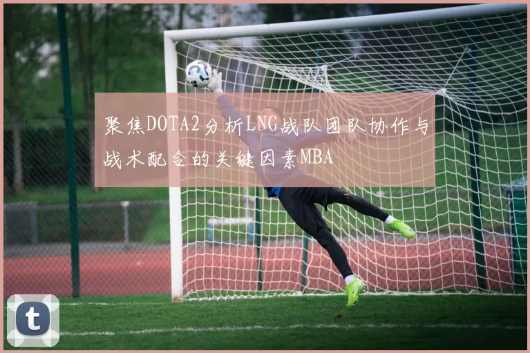 聚焦DOTA2分析LNG战队团队协作与战术配合的关键因素MBA