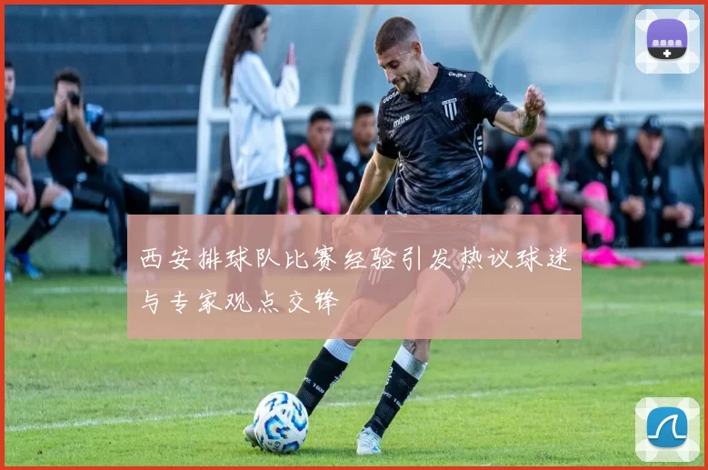 西安排球队比赛经验引发热议球迷与专家观点交锋