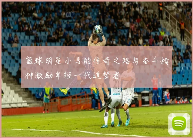 篮球明星小马的传奇之路与奋斗精神激励年轻一代追梦者
