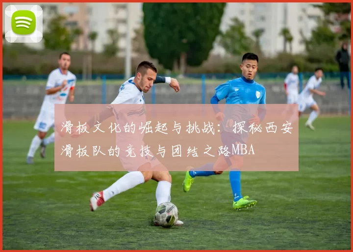 滑板文化的崛起与挑战：探秘西安滑板队的竞技与团结之路MBA