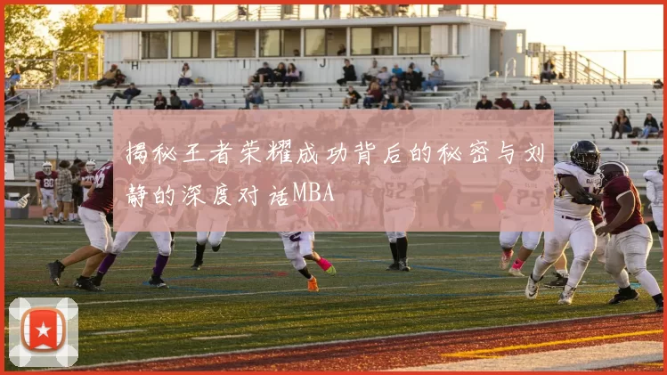 揭秘王者荣耀成功背后的秘密与刘静的深度对话MBA