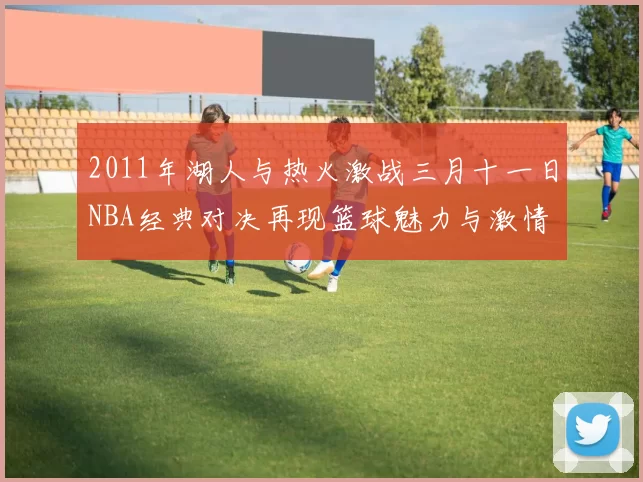 2011年湖人与热火激战三月十一日NBA经典对决再现篮球魅力与激情