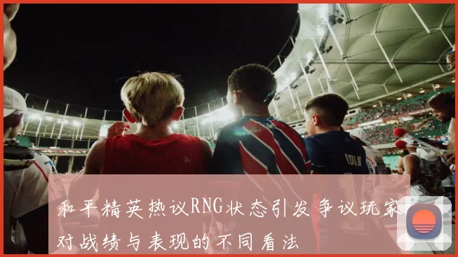 和平精英热议RNG状态引发争议玩家对战绩与表现的不同看法