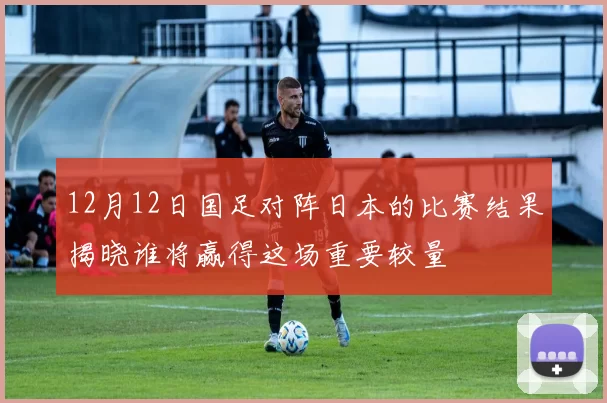 12月12日国足对阵日本的比赛结果揭晓谁将赢得这场重要较量