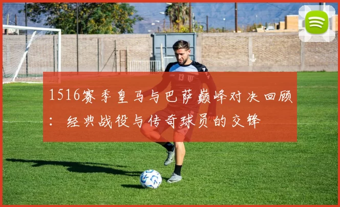 1516赛季皇马与巴萨巅峰对决回顾：经典战役与传奇球员的交锋