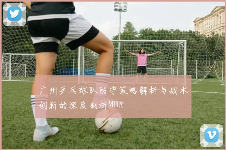广州乒乓球队防守策略解析与战术创新的深度剖析MBA
