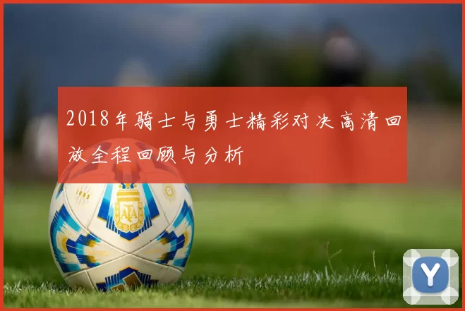 2018年骑士与勇士精彩对决高清回放全程回顾与分析
