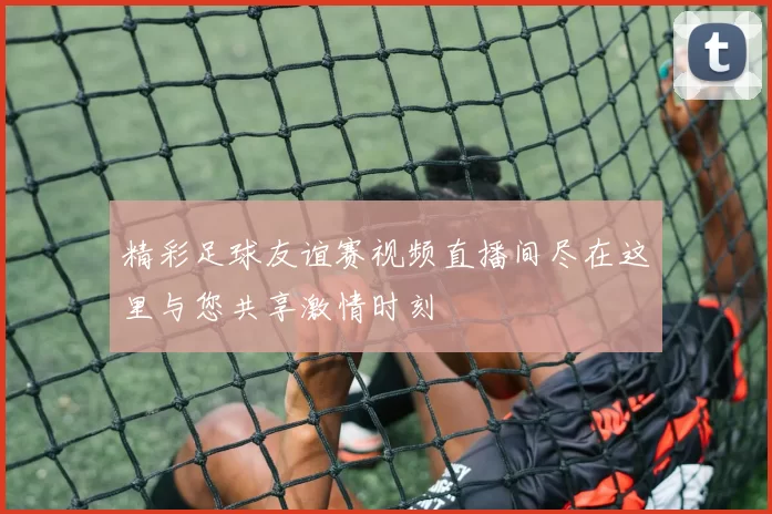 精彩足球友谊赛视频直播间尽在这里与您共享激情时刻