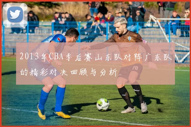 2013年CBA季后赛山东队对阵广东队的精彩对决回顾与分析