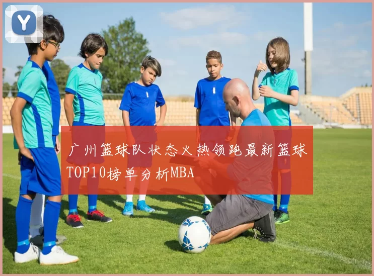 广州篮球队状态火热领跑最新篮球TOP10榜单分析MBA