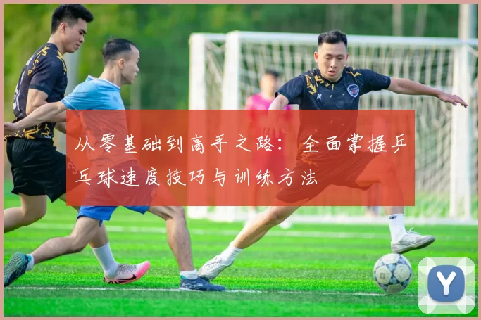 从零基础到高手之路：全面掌握乒乓球速度技巧与训练方法