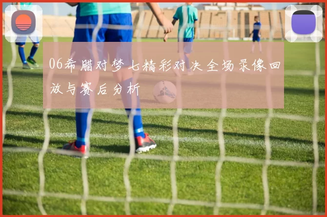 06希腊对梦七精彩对决全场录像回放与赛后分析