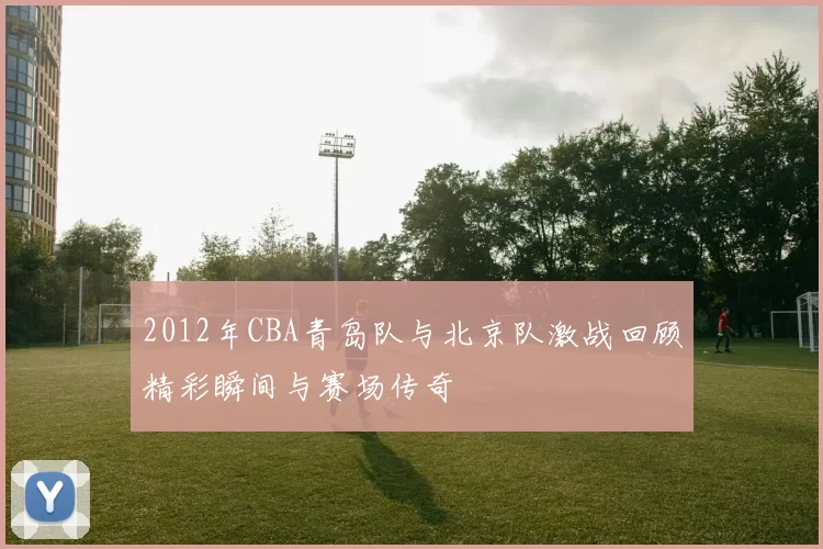 2012年CBA青岛队与北京队激战回顾精彩瞬间与赛场传奇