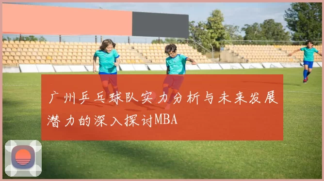 广州乒乓球队实力分析与未来发展潜力的深入探讨MBA