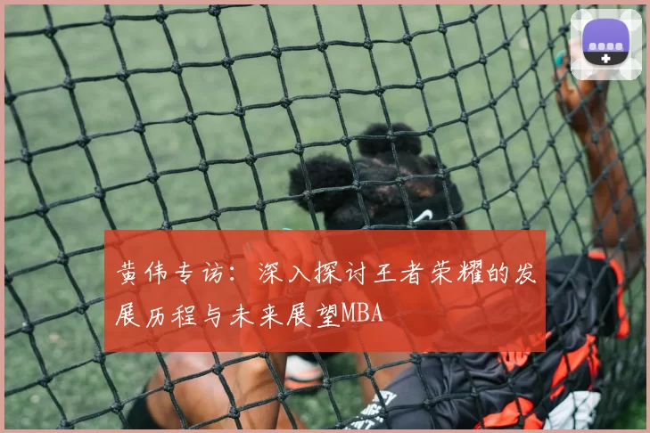 黄伟专访：深入探讨王者荣耀的发展历程与未来展望MBA