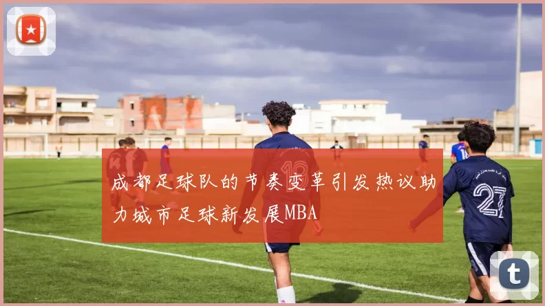成都足球队的节奏变革引发热议助力城市足球新发展MBA